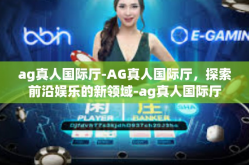 ag真人国际厅-AG真人国际厅，探索前沿娱乐的新领域-ag真人国际厅