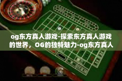 og东方真人游戏-探索东方真人游戏的世界，OG的独特魅力-og东方真人游戏
