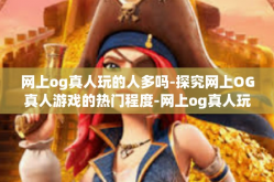 网上og真人玩的人多吗-探究网上OG真人游戏的热门程度-网上og真人玩的人多吗