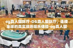og真人国际厅-OG真人国际厅，连接全球的真实现场娱乐体验-og真人国际厅