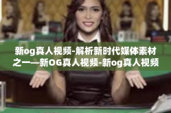 新og真人视频-解析新时代媒体素材之一—新OG真人视频-新og真人视频