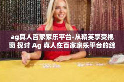 ag真人百家家乐平台-从精英享受视窗 探讨 Ag 真人在百家家乐平台的综合魅力-ag真人百家家乐平台