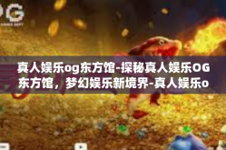 真人娱乐og东方馆-探秘真人娱乐OG东方馆，梦幻娱乐新境界-真人娱乐og东方馆