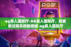 ag真人国际厅-AG真人国际厅，探索前沿娱乐的新领域-ag真人国际厅