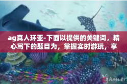 ag真人环亚-下面以提供的关键词，精心写下的题目为，掌握实时游玩，享受Ag真人环亚乐趣。文章将从读者初次了解这个主题展开探讨，描述什么是Ag真人环亚及其背后的独特性。以下为正文部分的内容摘要。ag真人环亚