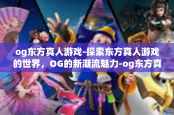 og东方真人游戏-探索东方真人游戏的世界，OG的新潮流魅力-og东方真人游戏