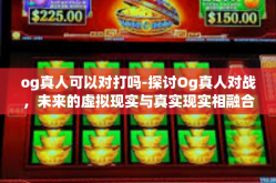 og真人可以对打吗-探讨Og真人对战，未来的虚拟现实与真实现实相融合游戏玩法？og真人可以对打吗