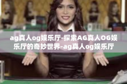 ag真人og娱乐厅-探索AG真人OG娱乐厅的奇妙世界-ag真人og娱乐厅