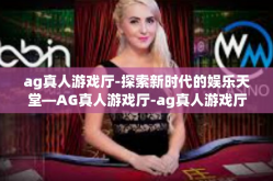 ag真人游戏厅-探索新时代的娱乐天堂—AG真人游戏厅-ag真人游戏厅