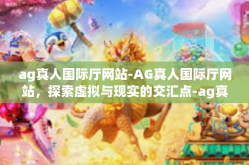 ag真人国际厅网站-AG真人国际厅网站，探索虚拟与现实的交汇点-ag真人国际厅网站