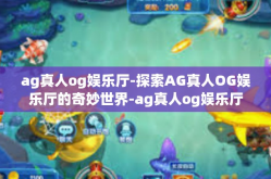 ag真人og娱乐厅-探索AG真人OG娱乐厅的奇妙世界-ag真人og娱乐厅