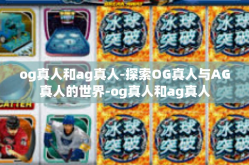 og真人和ag真人-探索OG真人与AG真人的世界-og真人和ag真人