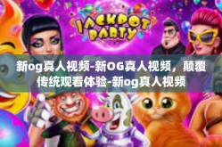 新og真人视频-新OG真人视频，颠覆传统观看体验-新og真人视频