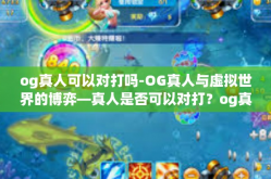 og真人可以对打吗-OG真人与虚拟世界的博弈—真人是否可以对打？og真人可以对打吗