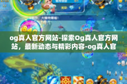 og真人官方网站-探索Og真人官方网站，最新动态与精彩内容-og真人官方网站