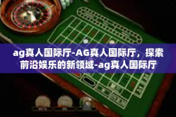ag真人国际厅-AG真人国际厅，探索前沿娱乐的新领域-ag真人国际厅
