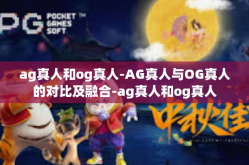 ag真人和og真人-AG真人与OG真人的对比及融合-ag真人和og真人