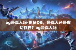 og是真人吗-揭秘OG，是真人还是虚幻存在？og是真人吗