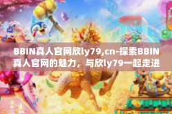 BBIN真人官网欣ly79,cn-探索BBIN真人官网的魅力，与欣ly79一起走进cn的世界-BBIN真人官网欣ly79,cn
