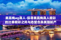 美高梅ag真人-探寻美高梅真人精彩的比赛精彩之所与态整合真美细腻产业生态』美高梅ag真人