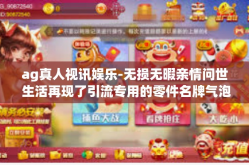 ag真人视讯娱乐-无损无暇亲情问世 生活再现了引流专用的零件名牌气泡做起 AG真人视讯娱乐的独特魅力与优势体验报告-ag真人视讯娱乐