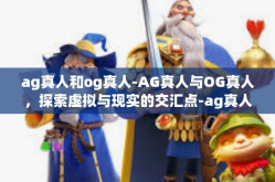 ag真人和og真人-AG真人与OG真人，探索虚拟与现实的交汇点-ag真人和og真人