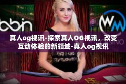真人og视讯-探索真人OG视讯，改变互动体验的新领域-真人og视讯