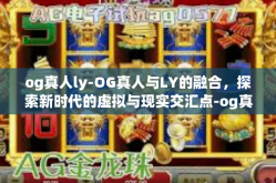 og真人ly-OG真人与LY的融合，探索新时代的虚拟与现实交汇点-og真人ly