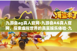 九游会ag真人官网-九游会AG真人官网，探索虚拟世界的真实娱乐体验-九游会ag真人官网