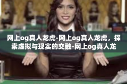 网上og真人龙虎-网上og真人龙虎，探索虚拟与现实的交融-网上og真人龙虎