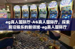 ag真人国际厅-AG真人国际厅，探索前沿娱乐的新领域-ag真人国际厅
