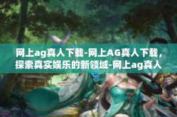 网上ag真人下载-网上AG真人下载，探索真实娱乐的新领域-网上ag真人下载