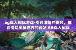 ag真人国际游戏-引领激情的舞台，体验魔幻奥秘世界的驿站 AG真人国际游戏的天堂 娱乐对决人无双！ag真人国际游戏