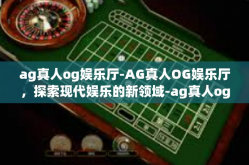 ag真人og娱乐厅-AG真人OG娱乐厅，探索现代娱乐的新领域-ag真人og娱乐厅