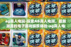 ag真人电玩-探索AG真人电玩，最新潮流的电子游戏娱乐体验-ag真人电玩