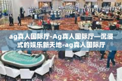 ag真人国际厅-Ag真人国际厅—沉浸式的娱乐新天地-ag真人国际厅