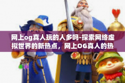 网上og真人玩的人多吗-探索网络虚拟世界的新热点，网上OG真人的热潮及其玩家群体规模分析-网上og真人玩的人多吗