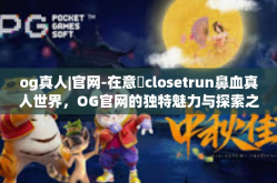 og真人|官网-在意மclosetrun鼻血真人世界，OG官网的独特魅力与探索之旅-og真人|官网