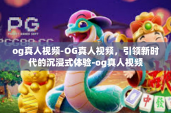og真人视频-OG真人视频，引领新时代的沉浸式体验-og真人视频