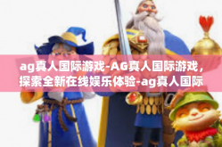 ag真人国际游戏-AG真人国际游戏，探索全新在线娱乐体验-ag真人国际游戏