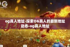 og真人地址-探索OG真人的最新地址动态-og真人地址