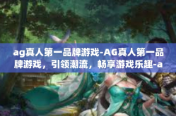 ag真人第一品牌游戏-AG真人第一品牌游戏，引领潮流，畅享游戏乐趣-ag真人第一品牌游戏