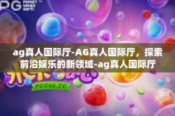 ag真人国际厅-AG真人国际厅，探索前沿娱乐的新领域-ag真人国际厅