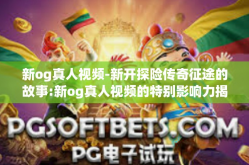 新og真人视频-新开探险传奇征途的故事:新og真人视频的特别影响力揭秘！新og真人视频