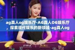 ag真人og娱乐厅-AG真人OG娱乐厅，探索现代娱乐的新领域-ag真人og娱乐厅