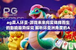ag真人环亚-游戏未来向实体线而生的影响趋势探究 解析环亚洲角度的AG真人跨界浪潮动态看法攻略之行概况独建议网易念户外诞生最多的大纲来一统统下了。ag真人环亚