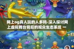 网上og真人玩的人多吗-深入探讨网上虚拟舞台背后的观众生态系统 一 谈论，网上OG真人玩的人多吗？网上og真人玩的人多吗