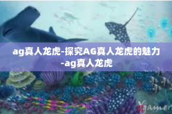 ag真人龙虎-探究AG真人龙虎的魅力-ag真人龙虎
