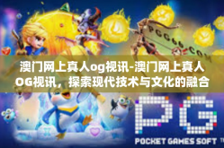 澳门网上真人og视讯-澳门网上真人OG视讯，探索现代技术与文化的融合-澳门网上真人og视讯