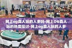 网上og真人玩的人多吗-网上OG真人玩的热度探讨-网上og真人玩的人多吗